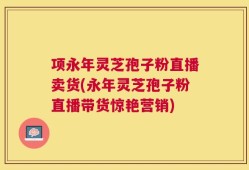 项永年灵芝孢子粉直播卖货(永年灵芝孢子粉直播带货惊艳营销)