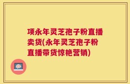 项永年灵芝孢子粉直播卖货(永年灵芝孢子粉直播带货惊艳营销)