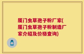 厦门虫草孢子粉厂家(厦门虫草孢子粉制造厂家介绍及价格查询)