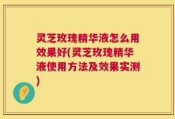 灵芝玫瑰精华液怎么用效果好(灵芝玫瑰精华液使用方法及效果实测)