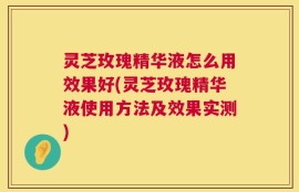灵芝玫瑰精华液怎么用效果好(灵芝玫瑰精华液使用方法及效果实测)