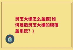 灵芝大棚怎么盖膜(如何建造灵芝大棚的膜覆盖系统？)