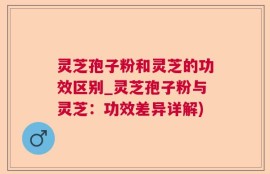 灵芝孢子粉和灵芝的功效区别_灵芝孢子粉与灵芝：功效差异详解)