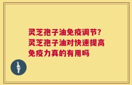 灵芝孢子油免疫调节？灵芝孢子油对快速提高免疫力真的有用吗