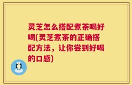 灵芝怎么搭配煮茶喝好喝(灵芝煮茶的正确搭配方法，让你尝到好喝的口感)