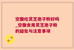 空腹吃灵芝孢子粉好吗_空腹食用灵芝孢子粉的益处与注意事项