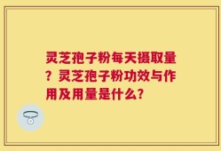 灵芝孢子粉每天摄取量？灵芝孢子粉功效与作用及用量是什么？