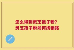 怎么得到灵芝孢子粉？灵芝孢子粉如何找销路
