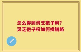 怎么得到灵芝孢子粉？灵芝孢子粉如何找销路