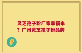 灵芝孢子粉厂家幸福来？广州灵芝孢子粉品牌