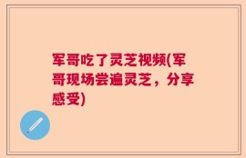军哥吃了灵芝视频(军哥现场尝遍灵芝，分享感受)