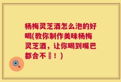 杨梅灵芝酒怎么泡的好喝(教你制作美味杨梅灵芝酒，让你喝到嘴巴都合不攏！)