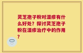 灵芝孢子粉对湿疹有什么好处？探讨灵芝孢子粉在湿疹治疗中的作用？