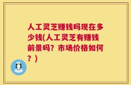 人工灵芝赚钱吗现在多少钱(人工灵芝有赚钱前景吗？市场价格如何？)