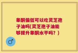 睾酮偏低可以吃灵芝孢子油吗(灵芝孢子油能够提升睾酮水平吗？)