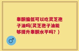 睾酮偏低可以吃灵芝孢子油吗(灵芝孢子油能够提升睾酮水平吗？)