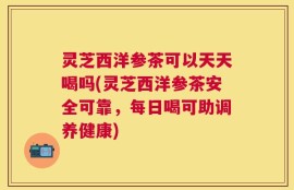 灵芝西洋参茶可以天天喝吗(灵芝西洋参茶安全可靠，每日喝可助调养健康)
