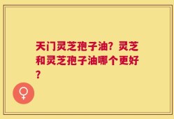 天门灵芝孢子油？灵芝和灵芝孢子油哪个更好？