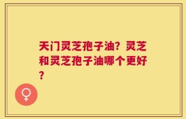 天门灵芝孢子油？灵芝和灵芝孢子油哪个更好？