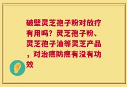 破壁灵芝孢子粉对放疗有用吗？灵芝孢子粉、灵芝孢子油等灵芝产品，对治癌防癌有没有功效