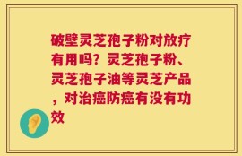 破壁灵芝孢子粉对放疗有用吗？灵芝孢子粉、灵芝孢子油等灵芝产品，对治癌防癌有没有功效