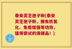 泰安灵芝孢子粉(泰安灵芝孢子粉，拥有抗氧化、免疫增强等功效，值得尝试的保健品！)
