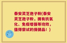 泰安灵芝孢子粉(泰安灵芝孢子粉，拥有抗氧化、免疫增强等功效，值得尝试的保健品！)