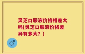 灵芝口服液价格相差大吗(灵芝口服液价格差异有多大？)