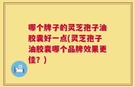 哪个牌子的灵芝孢子油胶囊好一点(灵芝孢子油胶囊哪个品牌效果更佳？)