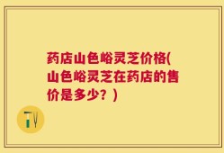 药店山色峪灵芝价格(山色峪灵芝在药店的售价是多少？)