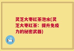 灵芝大枣红茶泡水(灵芝大枣红茶：提升免疫力的秘密武器)