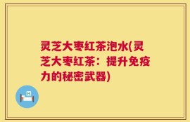 灵芝大枣红茶泡水(灵芝大枣红茶：提升免疫力的秘密武器)