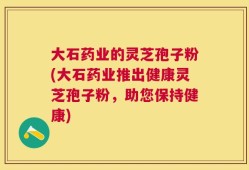 大石药业的灵芝孢子粉(大石药业推出健康灵芝孢子粉，助您保持健康)