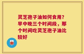 灵芝孢子油如何食用？早中晚三个时间段，那个时间吃灵芝孢子油比较好