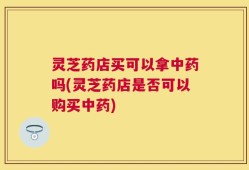灵芝药店买可以拿中药吗(灵芝药店是否可以购买中药)