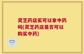 灵芝药店买可以拿中药吗(灵芝药店是否可以购买中药)