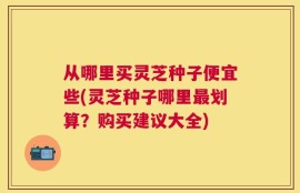 从哪里买灵芝种子便宜些(灵芝种子哪里最划算？购买建议大全)