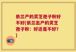 依兰产的灵芝孢子粉好不好(依兰出产的灵芝孢子粉：好还是不好？)