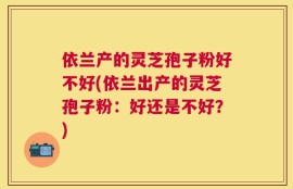 依兰产的灵芝孢子粉好不好(依兰出产的灵芝孢子粉：好还是不好？)