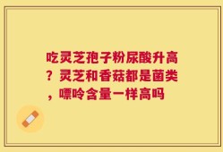 吃灵芝孢子粉尿酸升高？灵芝和香菇都是菌类，嘌呤含量一样高吗