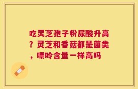 吃灵芝孢子粉尿酸升高？灵芝和香菇都是菌类，嘌呤含量一样高吗