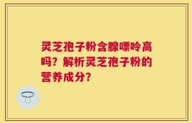 灵芝孢子粉含腺嘌呤高吗？解析灵芝孢子粉的营养成分？