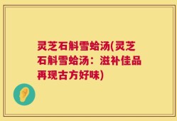灵芝石斛雪蛤汤(灵芝石斛雪蛤汤：滋补佳品再现古方好味)