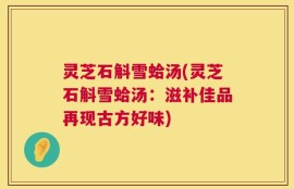 灵芝石斛雪蛤汤(灵芝石斛雪蛤汤：滋补佳品再现古方好味)