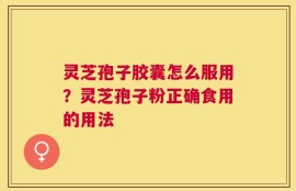 灵芝孢子胶囊怎么服用？灵芝孢子粉正确食用的用法