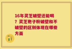 16年灵芝破壁还能喝？灵芝袍子粉破壁和不破壁的区别体现在哪些方面