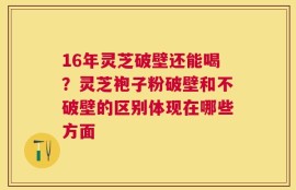 16年灵芝破壁还能喝？灵芝袍子粉破壁和不破壁的区别体现在哪些方面