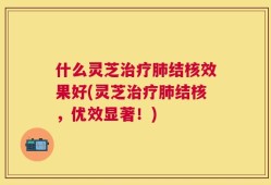 什么灵芝治疗肺结核效果好(灵芝治疗肺结核，优效显著！)