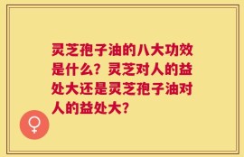 灵芝孢子油的八大功效是什么？灵芝对人的益处大还是灵芝孢子油对人的益处大？
