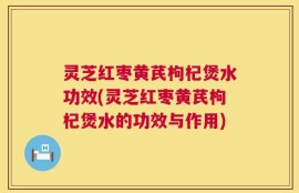 灵芝红枣黄芪枸杞煲水功效(灵芝红枣黄芪枸杞煲水的功效与作用)